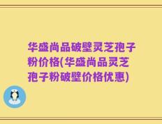 华盛尚品破壁灵芝孢子粉价格(华盛尚品灵芝孢子粉破壁价格优惠)