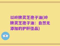 以岭牌灵芝孢子油(岭牌灵芝孢子油：自然无添加的护肝佳品)