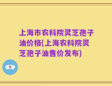 上海市农科院灵芝孢子油价格(上海农科院灵芝孢子油售价发布)