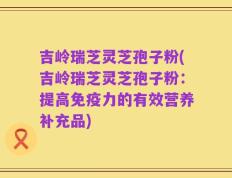 吉岭瑞芝灵芝孢子粉(吉岭瑞芝灵芝孢子粉：提高免疫力的有效营养补充品)