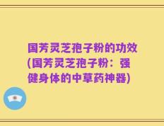国芳灵芝孢子粉的功效(国芳灵芝孢子粉：强健身体的中草药神器)