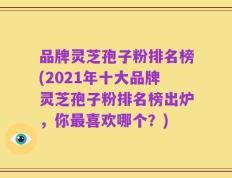 品牌灵芝孢子粉排名榜(2021年十大品牌灵芝孢子粉排名榜出炉，你最喜欢哪个？)