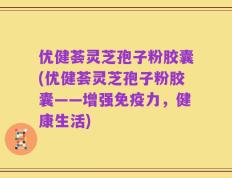 优健荟灵芝孢子粉胶囊(优健荟灵芝孢子粉胶囊——增强免疫力，健康生活)