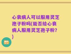 心衰病人可以服用灵芝孢子粉吗(能否给心衰病人服用灵芝孢子粉？)