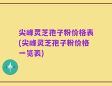 尖峰灵芝孢子粉价格表(尖峰灵芝孢子粉价格一览表)
