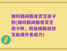 姨妈期间服用灵芝孢子粉(姨妈期间服用灵芝孢子粉，既能缓解症状又能提升免疫力)