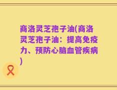 商洛灵芝孢子油(商洛灵芝孢子油：提高免疫力、预防心脑血管疾病)