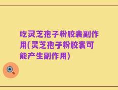 吃灵芝孢子粉胶囊副作用(灵芝孢子粉胶囊可能产生副作用)