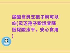 尿酸高灵芝孢子粉可以吃(灵芝孢子粉适宜降低尿酸水平，安心食用)