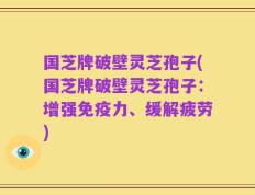 国芝牌破壁灵芝孢子(国芝牌破壁灵芝孢子：增强免疫力、缓解疲劳)