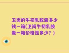 卫岗的牛初乳胶囊多少钱一箱(卫岗牛初乳胶囊一箱价格是多少？)