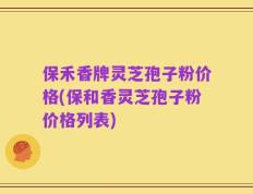 保禾香牌灵芝孢子粉价格(保和香灵芝孢子粉价格列表)