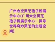 广州太空灵芝孢子粉展示中心(广州太空灵芝孢子粉展示中心：探寻世界奇妙灵芝的主题空间)