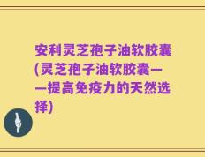 安利灵芝孢子油软胶囊(灵芝孢子油软胶囊——提高免疫力的天然选择)