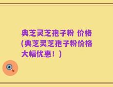 典芝灵芝孢子粉 价格(典芝灵芝孢子粉价格大幅优惠！)
