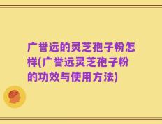 广誉远的灵芝孢子粉怎样(广誉远灵芝孢子粉的功效与使用方法)