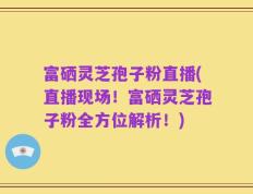 富硒灵芝孢子粉直播(直播现场！富硒灵芝孢子粉全方位解析！)