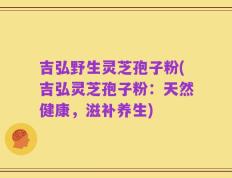 吉弘野生灵芝孢子粉(吉弘灵芝孢子粉：天然健康，滋补养生)
