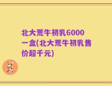 北大荒牛初乳6000一盒(北大荒牛初乳售价超千元)