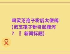 喝灵芝孢子粉后大便稀(灵芝孢子粉引起腹泻？ – 新闻标题)