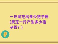 一斤灵芝出多少孢子粉(灵芝一斤产生多少孢子粉？)