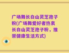 广场舞长白山灵芝孢子粉(广场舞爱好者热衷长白山灵芝孢子粉，推崇健康生活方式)