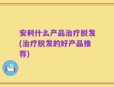 安利什么产品治疗脱发(治疗脱发的好产品推荐)