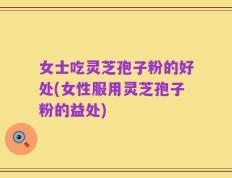 女士吃灵芝孢子粉的好处(女性服用灵芝孢子粉的益处)