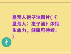 垦荒人孢子油图片(《垦荒人：孢子油》浓缩生命力，健康可持续！)