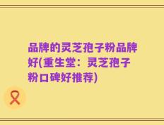 品牌的灵芝孢子粉品牌好(重生堂：灵芝孢子粉口碑好推荐)