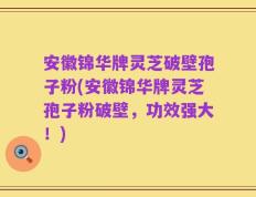 安徽锦华牌灵芝破壁孢子粉(安徽锦华牌灵芝孢子粉破壁，功效强大！)