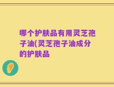 哪个护肤品有用灵芝孢子油(灵芝孢子油成分的护肤品