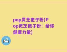 pop灵芝孢子粉(Pop灵芝孢子粉：给你健康力量)