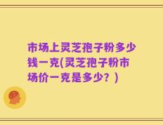 市场上灵芝孢子粉多少钱一克(灵芝孢子粉市场价一克是多少？)