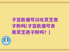 子宫肌瘤可以吃灵芝孢子粉吗(子宫肌瘤可食用灵芝孢子粉吗？)