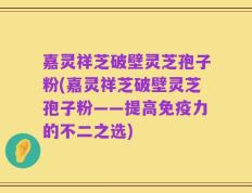 嘉灵祥芝破壁灵芝孢子粉(嘉灵祥芝破壁灵芝孢子粉——提高免疫力的不二之选)
