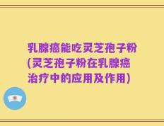 乳腺癌能吃灵芝孢子粉(灵芝孢子粉在乳腺癌治疗中的应用及作用)