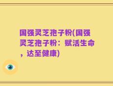 国强灵芝孢子粉(国强灵芝孢子粉：赋活生命，达至健康)