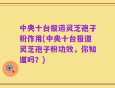 中央十台报道灵芝孢子粉作用(中央十台报道灵芝孢子粉功效，你知道吗？)