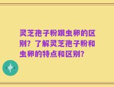 灵芝孢子粉跟虫卵的区别？了解灵芝孢子粉和虫卵的特点和区别？