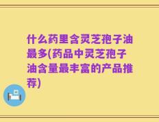 什么药里含灵芝孢子油最多(药品中灵芝孢子油含量最丰富的产品推荐)