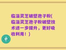 临淄灵芝破壁孢子粉(临淄灵芝孢子粉破壁技术进一步提升，更好吸收利用！)