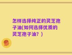怎样选择纯正的灵芝孢子油(如何选择优质的灵芝孢子油？)