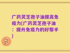 广药灵芝孢子油提高免疫力(广药灵芝孢子油：提升免疫力的好帮手)