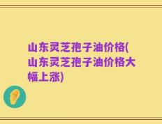 山东灵芝孢子油价格(山东灵芝孢子油价格大幅上涨)