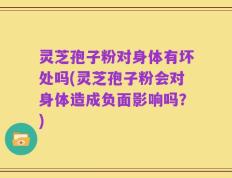 灵芝孢子粉对身体有坏处吗(灵芝孢子粉会对身体造成负面影响吗？)