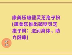 康美乐破壁灵芝孢子粉(康美乐推出破壁灵芝孢子粉：滋润身体，助力健康)