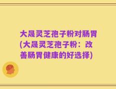 大晟灵芝孢子粉对肠胃(大晟灵芝孢子粉：改善肠胃健康的好选择)