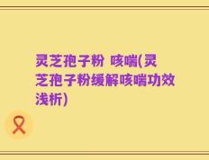 灵芝孢子粉 咳喘(灵芝孢子粉缓解咳喘功效浅析)