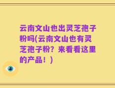 云南文山也出灵芝孢子粉吗(云南文山也有灵芝孢子粉？来看看这里的产品！)